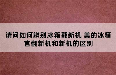 请问如何辨别冰箱翻新机 美的冰箱官翻新机和新机的区别